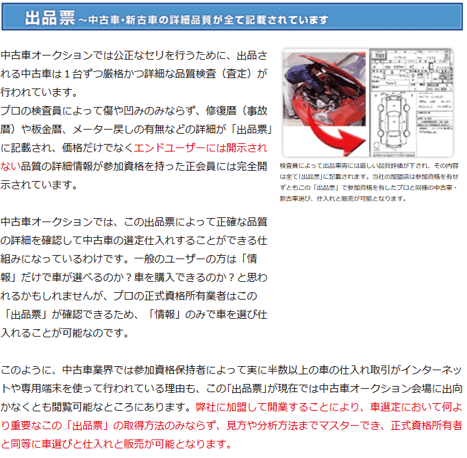 出品票～中古車・新古車の詳細品質が全て記載されています
プロの検査員によって傷や凹みのみならず、修復暦（事故暦）や板金暦、メーター戻しの有無などの詳細が「出品票｣に記載され、 価格だけでなくエンドユーザーには開示されない品質の詳細情報が参加資格を持った正会員には完全開示されています。 