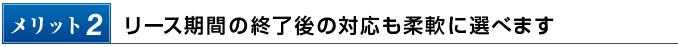 メリット2　リース期間の終了後の対応も柔軟に選べます